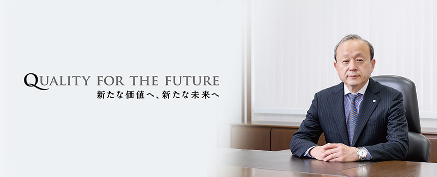 QUALITY FOR THE FUTURE
ー新たな価値へ、新たな未来へー